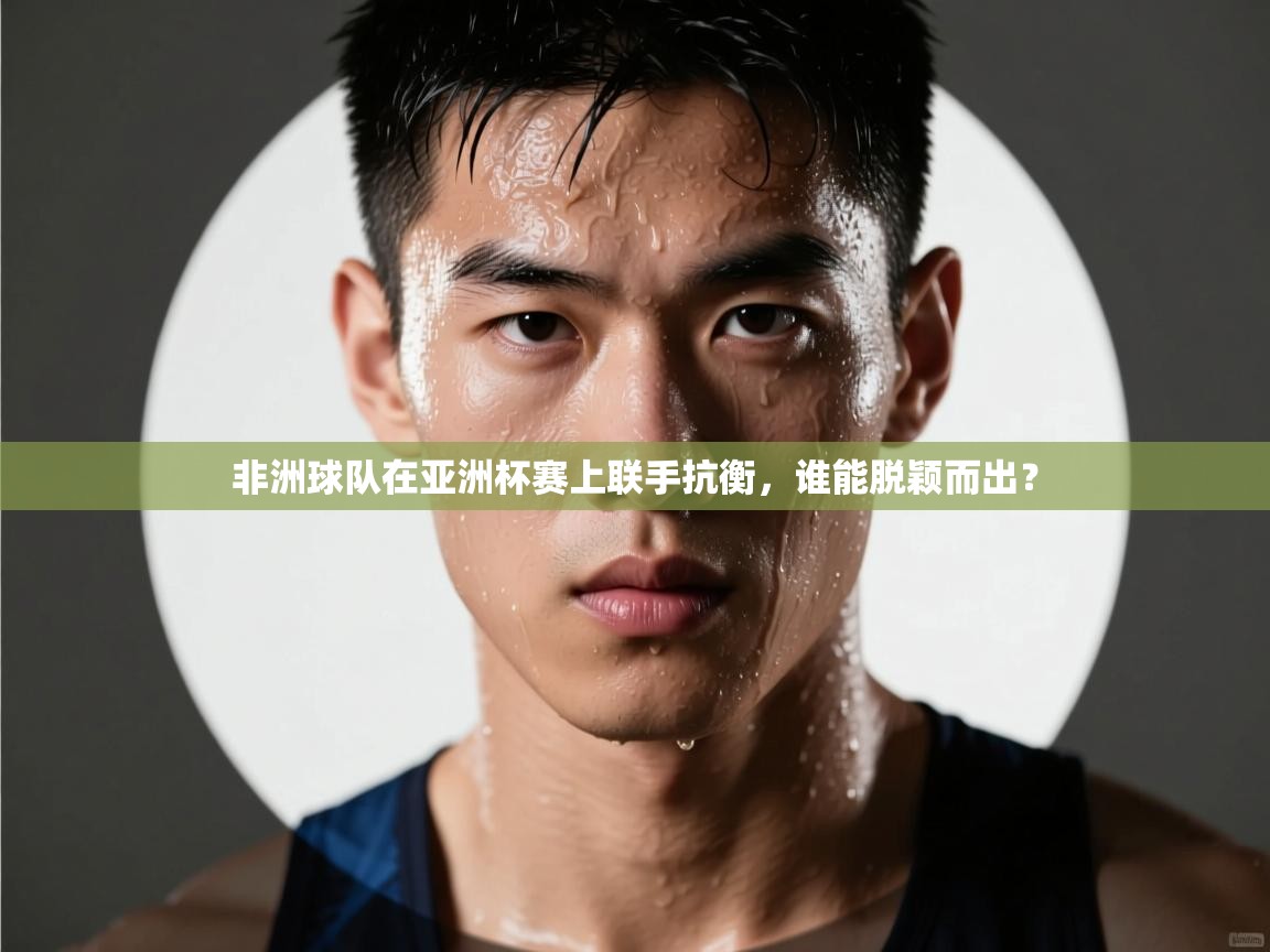 非洲球队在亚洲杯赛上联手抗衡，谁能脱颖而出？